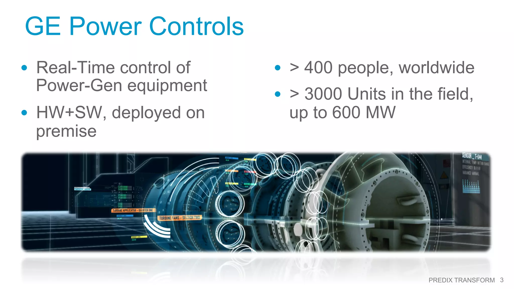 3PREDIX TRANSFORM
GE Power Controls
•  Real-Time control of
Power-Gen equipment
•  HW+SW, deployed on
premise
•  > 400 people, worldwide
•  > 3000 Units in the field,
up to 600 MW
 