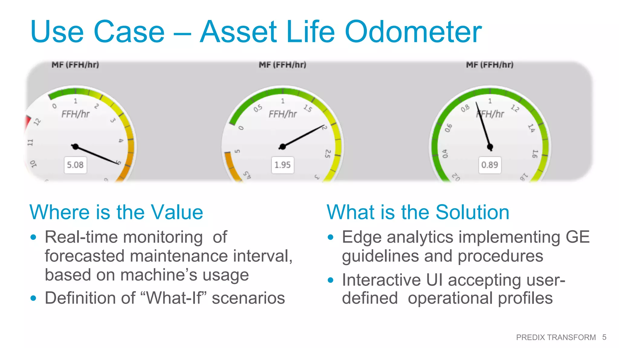 5PREDIX TRANSFORM
Picture
Here
Use Case – Asset Life Odometer
Where is the Value
•  Real-time monitoring of
forecasted maintenance interval,
based on machine’s usage
•  Definition of “What-If” scenarios
What is the Solution
•  Edge analytics implementing GE
guidelines and procedures
•  Interactive UI accepting user-
defined operational profiles
 
