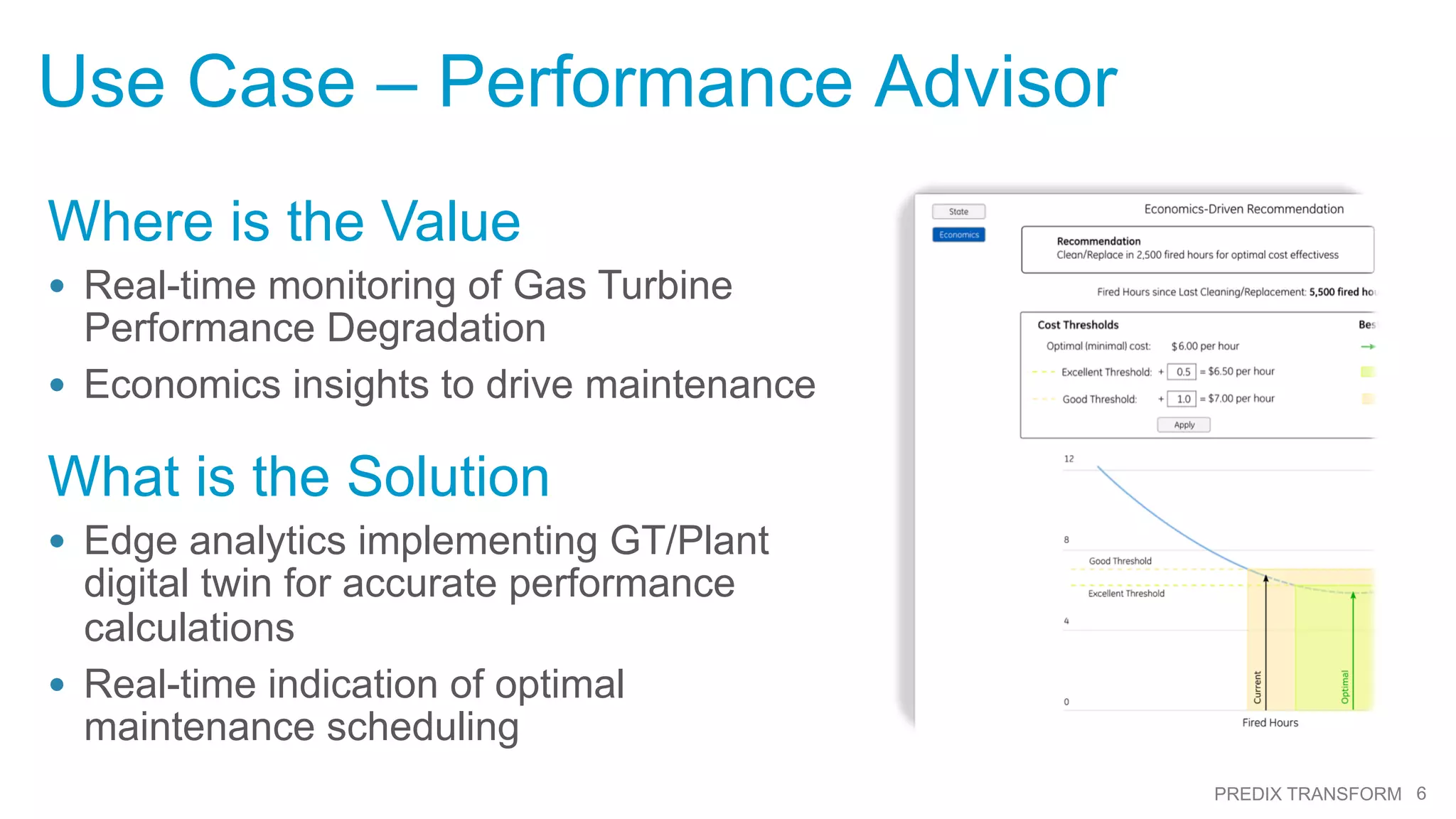 6PREDIX TRANSFORM
Use Case – Performance Advisor
Where is the Value
•  Real-time monitoring of Gas Turbine
Performance Degradation
•  Economics insights to drive maintenance
What is the Solution
•  Edge analytics implementing GT/Plant
digital twin for accurate performance
calculations
•  Real-time indication of optimal
maintenance scheduling
 
