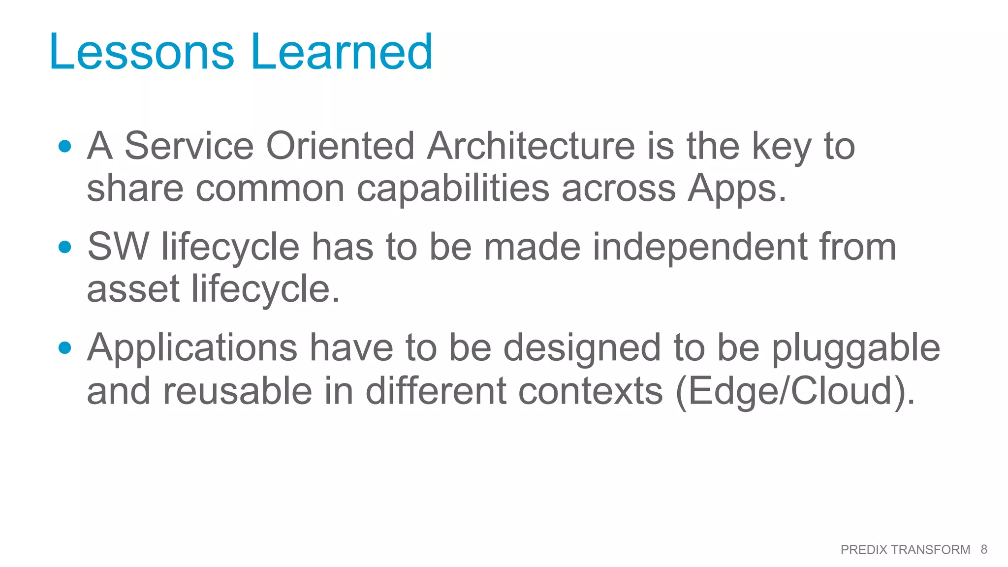 8PREDIX TRANSFORM
Lessons Learned
•  A Service Oriented Architecture is the key to
share common capabilities across Apps.
•  SW lifecycle has to be made independent from
asset lifecycle.
•  Applications have to be designed to be pluggable
and reusable in different contexts (Edge/Cloud).
 