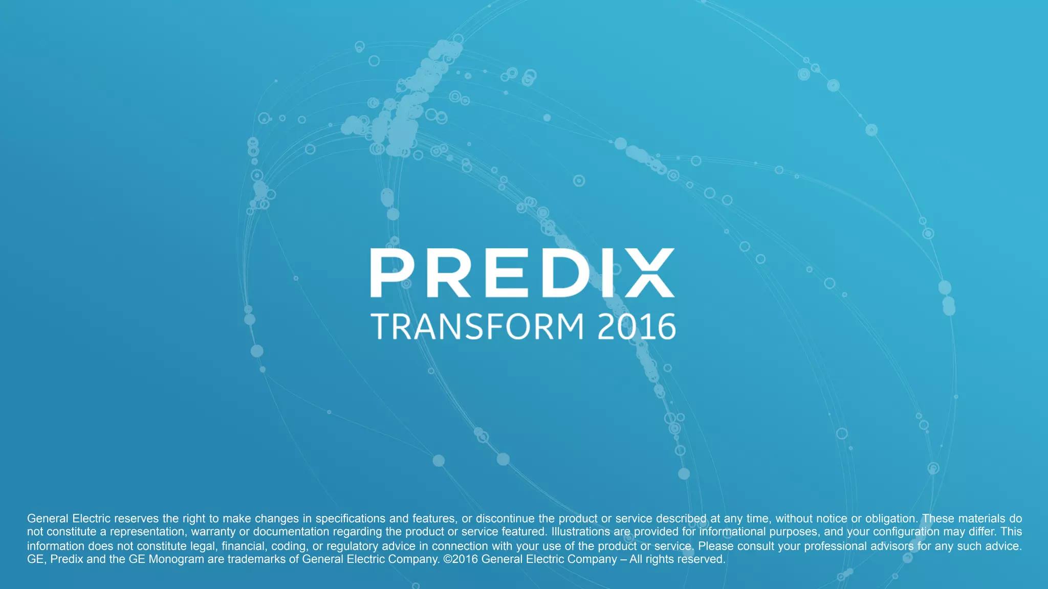 General Electric reserves the right to make changes in specifications and features, or discontinue the product or service described at any time, without notice or obligation. These materials do
not constitute a representation, warranty or documentation regarding the product or service featured. Illustrations are provided for informational purposes, and your configuration may differ. This
information does not constitute legal, financial, coding, or regulatory advice in connection with your use of the product or service. Please consult your professional advisors for any such advice.
GE, Predix and the GE Monogram are trademarks of General Electric Company. ©2016 General Electric Company – All rights reserved.
 