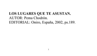 LOS LUGARES QUE TE ASUSTAN.
AUTOR: Pema Chodrón.
EDITORIAL: Oniro, España, 2002, ps.189.
1
 