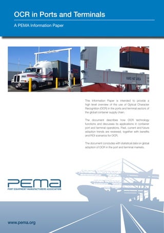 www.pema.org
OCR in Ports and Terminals
A PEMA Information Paper
This Information Paper is intended to provide a
high level overview of the use of Optical Character
Recognition (OCR) in the ports and terminal sectors of
the global container supply chain.
The document describes how OCR technology
functions and discusses its applications in container
port and terminal operations. Past, current and future
adoption trends are reviewed, together with benefits
and ROI scenarios for OCR.
The document concludes with statistical data on global
adoption of OCR in the port and terminal markets.
 