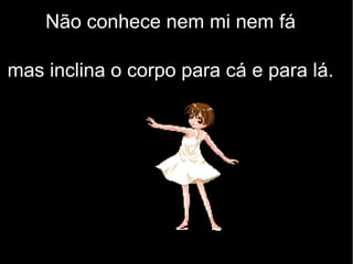 Não conhece nem mi nem fá
mas inclina o corpo para cá e para lá.