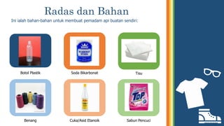 Radas dan Bahan
Ini ialah bahan-bahan untuk membuat pemadam api buatan sendiri:
Botol Plastik
Benang
Soda Bikarbonat
Cuka/Asid Etanoik
Tisu
Sabun Pencuci
 