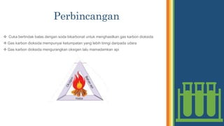 Perbincangan
 Cuka bertindak balas dengan soda bikarbonat untuk menghasilkan gas karbon dioksida
 Gas karbon dioksida mempunyai ketumpatan yang lebih tinngi daripada udara
 Gas karbon dioksida mengurangkan oksigen lalu mamadamkan api
 