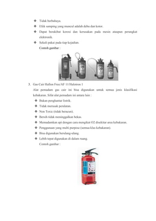  Tidak berbahaya.
    Efek samping yang muncul adalah debu dan kotor.
    Dapat berakibat korosi dan kerusakan pada mesin ataupun perangkat
        elektronik.
    Sekali pakai pada tiap kejadian.
        Contoh gambar :




3. Gas Cair Hallon Free/AF 11/Halotron 1
   Alat pemadam gas cair ini bisa digunakan untuk semua jenis klasifikasi
   kebakaran. Sifat alat pemadam ini antara lain :
     Bukan penghantar listrik.
     Tidak merusak peralatan.
     Non Toxic (tidak beracun).
     Bersih tidak meninggalkan bekas.
     Memadamkan api dengan cara mengikat O2 disekitar area kebakaran.
     Penggunaan yang multi purpose (semua klas kebakaran).
     Bisa digunakan berulang-ulang.
     Lebih tepat digunakan di dalam ruang.
        Contoh gambar :
 