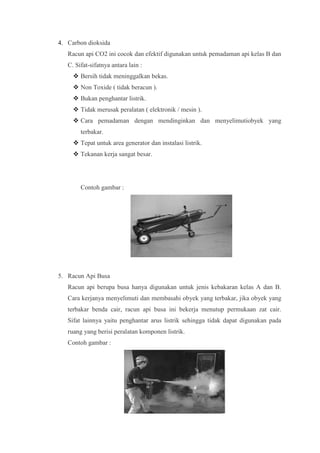 4. Carbon dioksida
   Racun api CO2 ini cocok dan efektif digunakan untuk pemadaman api kelas B dan
   C. Sifat-sifatnya antara lain :
      Bersih tidak meninggalkan bekas.
      Non Toxide ( tidak beracun ).
      Bukan penghantar listrik.
      Tidak merusak peralatan ( elektronik / mesin ).
      Cara pemadaman dengan mendinginkan dan menyelimutiobyek yang
        terbakar.
      Tepat untuk area generator dan instalasi listrik.
      Tekanan kerja sangat besar.




        Contoh gambar :




5. Racun Api Busa
   Racun api berupa busa hanya digunakan untuk jenis kebakaran kelas A dan B.
   Cara kerjanya menyelimuti dan membasahi obyek yang terbakar, jika obyek yang
   terbakar benda cair, racun api busa ini bekerja menutup permukaan zat cair.
   Sifat lainnya yaitu penghantar arus listrik sehingga tidak dapat digunakan pada
   ruang yang berisi peralatan komponen listrik.
   Contoh gambar :
 