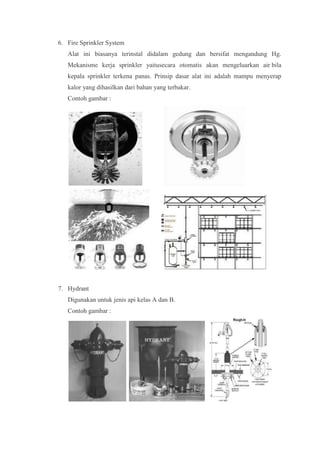 6. Fire Sprinkler System
   Alat ini biasanya terinstal didalam gedung dan bersifat mengandung Hg.
   Mekanisme kerja sprinkler yaitusecara otomatis akan mengeluarkan air bila
   kepala sprinkler terkena panas. Prinsip dasar alat ini adalah mampu menyerap
   kalor yang dihasilkan dari bahan yang terbakar.
   Contoh gambar :




7. Hydrant
   Digunakan untuk jenis api kelas A dan B.
   Contoh gambar :
 