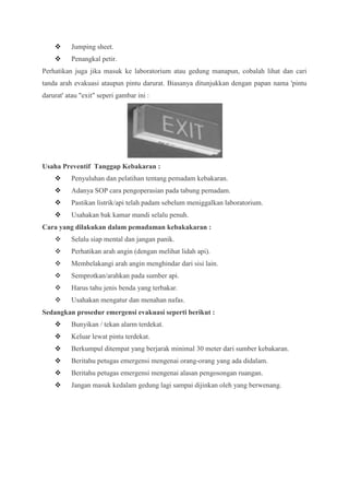      Jumping sheet.
         Penangkal petir.
Perhatikan juga jika masuk ke laboratorium atau gedung manapun, cobalah lihat dan cari
tanda arah evakuasi ataupun pintu darurat. Biasanya ditunjukkan dengan papan nama 'pintu
darurat' atau "exit" seperi gambar ini :




Usaha Preventif Tanggap Kebakaran :
         Penyuluhan dan pelatihan tentang pemadam kebakaran.
         Adanya SOP cara pengoperasian pada tabung pemadam.
         Pastikan listrik/api telah padam sebelum meniggalkan laboratorium.
         Usahakan bak kamar mandi selalu penuh.
Cara yang dilakukan dalam pemadaman kebakakaran :
         Selalu siap mental dan jangan panik.
         Perhatikan arah angin (dengan melihat lidah api).
         Membelakangi arah angin menghindar dari sisi lain.
         Semprotkan/arahkan pada sumber api.
         Harus tahu jenis benda yang terbakar.
         Usahakan mengatur dan menahan nafas.
Sedangkan prosedur emergensi evakuasi seperti berikut :
         Bunyikan / tekan alarm terdekat.
         Keluar lewat pintu terdekat.
         Berkumpul ditempat yang berjarak minimal 30 meter dari sumber kebakaran.
         Beritahu petugas emergensi mengenai orang-orang yang ada didalam.
         Beritahu petugas emergensi mengenai alasan pengosongan ruangan.
         Jangan masuk kedalam gedung lagi sampai dijinkan oleh yang berwenang.
 