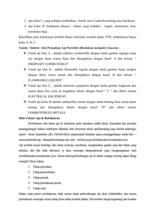 3. Api kelas C, yang terbakar melibatkan : listrik, travo, kabel/konsleting arus listriknya.
     4. Api kelas D, kebakaran khusus / bahan yang terbakar : logam, aluminium, besi,
        konstruksi baja.
Klasifikasi jenis kebakaran tersebut diatas terbentuk sesudah tahun 1970, sebelumnya hanya
kelas A, B, C.
Tanda / Simbol Alat Pemadam Api Portable dibedakan menjadi 4 macam :
     Untuk api klas A , adalah ordinary combustible dengan tanda gambar segitiga sama
        sisi dengan dasar warna hijau dan ditengahnya dengan huruf A dan tulisan “
        ORDINARY COMBUSTIBLE”.
     Untuk api klas B , adalah flammable liquids dengan tanda gambar bujur sangkar
        dengan dasar warna merah dan ditengahnya dengan huruf B dan tulisan “
        FLAMMABLE LIQUIDS”.
     Untuk api klas C , adalah electrical equipment dengan tanda gambar lingkaran dan
        warna dasar biru serta di tengahnya ditulis dengan huruf “ C “ dan diberi tulisan
        ELECTRICAL EQUIPMENT.
     Untuk api kelas D adalah combustible metals dengan tanda bintang lima warna dasar
        kuning      dan     ditengahnya    ditulis   dengan      huruf    “D”     dan    diberi    tulisan
        COMBUSTIBLES METALS.
Sifat Teknis Api & Kebakaran
        Pembahasan sifat teknis api & kebakaran perlu diuraikan sedikit disini. Karenahal dan prosedur
penanggulangan bahaya kebakaran dilandasi oleh fenomena teknis api(disamping juga hal-hal psikologis,
seperti : shock, kepanikan ,dll.). Hal-hal teknis yangmenjadi landasan upaya penanggulangan antara lain : -
unsur penbentuk api, - tahanperkembangan api, serta – hal-hal yang membahayakan keselamatan jiwa.
Api tumbuh secara bertahap, dari mulai menyala, membesar, menghasilkan gasdan asap dari bahan yang
terbakar, dan bila tidak dikontrol, ia akan mencapai tahapmaksimal yang menghanguskan serta
membahayakan keselamatan jiwa. Secara teknis,perkembangan api di dalam ruangan tertutup dapat dibagi
menjadi 5 (lima ) tahap :
        1. Tahap penyalaan.
        2. Tahap pertumbuhan.
        3. Tahap puncak.
        4. Tahap pembakaran penuh.
        5. Tahap surut
Dalam suatu proses pembakaran, tidak semua tahap perkembangan api akan selaluterlalui, atau proses
pembakaran mencapai semua tahap (lima tahap tersebut diatas). Hal tersebut sangat tergantung dari kualitas
 