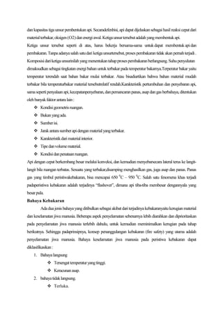 dan kapasitas tiga unsur pembentukan api. Secaradefenbisi, api dapat dijelaskan sebagai hasil reaksi cepat dari
material terbakar, oksigen (O2) dan energi awal. Ketiga unsur tersebut adalah yang membentuk api.
Ketiga unsur tersebut seperti di atas, harus bekerja bersama-sama untuk dapat membentuk api dan
pembakaran. Tanpa adanya salah satu dari ketiga unsurtersebut, proses pembakaran tidak akan pernah terjadi .
Komposisi dari ketiga unsurinilah yang menentukan tahap proses pembakaran berlangsung. Suhu penyulutan
dimaksudkan sebagai tingkatan energi bahan untuk terbakar pada temperatur bakarnya.Terperatur bakar yaitu
temperatur terendah saat bahan bakar mulai terbakar. Atau bisadiartikan bahwa bahan material mudah
terbakar bila temperaturbakar material tersebutrelatif rendah.Karakteristik pertumbuhan dan penyebaran api,
sama seperti penyalaan api, kecepatanpenyebaran, dan pemancaran panas, asap dan gas berbahaya, ditentukan
oleh banyak faktor antara lain :
     Kondisi geometris ruangan.
     Bukan yang ada.
     Sumber isi.
     Jarak antara sumber api dengan material yang terbakar.
     Karakteristik dari material interior.
     Tipe dan volume material.
     Kondisi dan penataan ruangan.
Api dengan cepat berkembang besar melalui konveksi, dan kemudian menyebarsecara lateral terus ke langit-
langit bila ruangan terbatas. Sesuatu yang terbakar,disamping menghasilkan gas, juga asap dan panas. Panas
gas yang timbul peristiwakebakaran, bisa mencapai 650 0C – 950 0C. Salah satu fenomena khas terjadi
padaperistiwa kebakaran adalah terjadinya “flashover”, dimana api tiba-tiba membesar dengannyala yang
besar pula.
Bahaya Kebakaran
         Ada dua jenis bahaya yang ditibulkan sebagai akibat dari terjadinya kebakaranyaitu kerugian material
dan keselamatan jiwa manusia. Beberapa aspek penyelamatan sebenarnya lebih diarahkan dan diprioritaskan
pada penyelamatan jiwa manusia terlebih dahulu, untuk kemudian meminimalkan kerugian pada tahap
berikutnya. Sehingga padaprinsipnya, konsep penanggulangan kebakaran (fire safety) yang utama adalah
penyelamatan jiwa manusia. Bahaya keselamatan jiwa manusia pada peristiwa kebakaran dapat
diklasifikasikan :
    1. Bahaya langsung
               Tersengat temperatur yang tinggi.
               Keracunan asap.
    2. bahaya tidak langsung.
               Terluka.
 