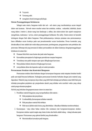 Terjatuh.
              Terserang sakit.
              mengalami shock/serangan psikologis.
Sistem Penanggulangan Kebakaran
         Sebagai suatu sistem, bangunan terdiri dari sub - sub sistem yang membentuknya secara integral
dalam satu kesatuan. Sub-sub sistem tersebut antara lain arsitektur, struktur, mekanikal, elektrikal, desain
ruang dalam ( interior ), desain ruang luar (landscape ), utilitas, dan sistem-sistem lain seperti manajemen
/pengelolaan, maitenance / service, sistem penanggulangan kebakaran /fire safety. Sistem-sistem ini haruslah
terintegrasi dengan baik dalam bangunan. Pada pelaksanaannya, tentunya penataan atau perencanaannya
harus dilibatkan secara kontinyu pada saat proseskonstruksi secara keseluruhan. Proses konstruksi yang
dimaksudkan di atas adalah dari mulai tahap perencanaan, pembangunan, pengoperasian serta perbaikan dan
perawatan. Beberapa hal yang termasuk di dalam permasalahan site dalam kaitannya denganpenanggulangan
kebakaran ini antara lain :
    Penataan blok-blok masa hunian dan jarak antar bangunan.
    Kemudahan pencapaian ke lingkungan pemukiman maupun bangunan.
    Tersedianya area parkir ataupun open space dilingkungan kaewasan.
    Menyediakan hidrant eksterior di lingkungan kawasan.
    menyediakan aliran dan kapasitas suply air untuk pemadam.
Perencanaan Struktur dan Kontruksi Bangunan
         Perencanaan struktur disini berkaitan dengan kemampuan bangunan untuk tetapatau bertahan berdiri
pada saat terjadi bencana kebakaran. Sedangkan perencanaan kontruksi berkaitan dengan jenis material yang
digunakan. Material yang mempunyai daya tahan yang lebih baik terhadap api (terbakar), akan lebih baik pula
terhadap pencegahan penjalaran api, pengisolasian daerah yang terbakar serta memberi waktu yang cukup
untuk pengevaluasian penghuni.
Hal-hal yang berkaitan denganperencanaan sistem ini antara lain :
     1. Pemilihan material bangunan yang memperhatikan sifat materia :
              Sifat penjalaran dan penyebaran.
              Combustibility (kemampuan terbakar material).
              Sifat penyalaan material bila terbakar.
              Sifat racun (akibat reaksi kimia yang ditimbulkan / dihasilkan bilabahan tersebut terbakar).
     2. Kemampuan / daya tahan bahan struktur (fire resistance) dari komponen-komponen struktur.
         Komponen struktur seperti rangka atap, lantai, kolam dan balok adalah tulang – tulang kekuatan pada
         bangunan. Perencanaan yang optimal darihal yang dimaksudkan :
              Meminimalkan kerusakan pada banguna.
 