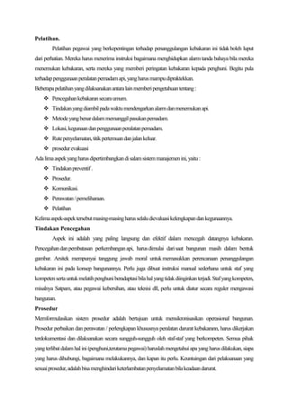 Pelatihan.
        Pelatihan pegawai yang berkepentingan terhadap penanggulangan kebakaran ini tidak boleh luput
dari perhatian. Mereka harus menerima instruksi bagaimana menghidupkan alarm tanda bahaya bila mereka
menemukan kebakaran, serta mereka yang memberi peringatan kebakaran kepada penghuni. Begitu pula
terhadap penggunaan peralatan pemadam api, yang harus mampu dipraktekkan.
Beberapa pelatihan yang dilaksanakan antara lain memberi pengetahuan tentang :
     Pencegahan kebakaran secara umum.
     Tindakan yang diambil pada waktu mendengarkan alarm dan menemukan api.
     Metode yang benar dalam memanggil pasukan pemadam.
     Lokasi, kegunaan dan penggunaan peralatan pemadam.
     Rute penyelamatan, titik pertemuan dan jalan keluar.
     prosedur evakuasi
Ada lima aspek yang harus dipertimbangkan di salam sistem manajemen ini, yaitu :
     Tindakan preventif .
     Prosedur.
     Komunikasi.
     Perawatan / pemeliharaan.
     Pelatihan
Kelima aspek-aspek tersebut masing-masing harus selalu dievaluasi kelengkapan dan kegunaannya.
Tindakan Pencegahan
        Aspek ini adalah yang paling langsung dan efektif dalam mencegah datangnya kebakaran.
Pencegahan dan pembatasan perkembangan api, harus dimulai dari saat bangunan masih dalam bentuk
gambar. Arsitek mempunyai tanggung jawab moral untuk memasukkan perencanaan penanggulangan
kebakaran ini pada konsep bangunannya. Perlu juga dibuat instruksi manual sederhana untuk staf yang
kompeten serta untuk melatih penghuni beradaptasi bila hal yang tidak diinginkan terjadi. Staf yang kompeten,
misalnya Satpam, atau pegawai kebersihan, atau teknisi dll, perlu untuk diatur secara reguler mengawasi
bangunan.
Prosedur
Memformulasikan sistem prosedur adalah bertujuan untuk mensikronisasikan operasional bangunan.
Prosedur perbaikan dan perawatan / perlengkapan khususnya peralatan darurat kebakarann, harus dikerjakan
terdokumentasi dan dilaksanakan secara sungguh-sungguh oleh staf-staf yang berkompeten. Semua pihak
yang terlibat dalam hal ini (penghuni,terutama pegawai) haruslah mengetahui apa yang harus dilakukan, siapa
yang harus dihubungi, bagaimana melakukannya, dan kapan itu perlu. Keuntuingan dari pelaksanaan yang
sesuai prosedur, adalah bisa menghindari keterlambatan penyelamatan bila keadaan darurat.
 