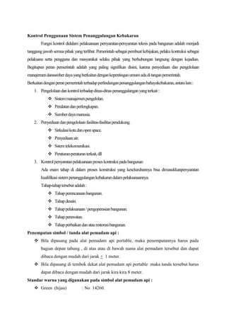 Kontrol Penggunaan Sistem Penanggulangan Kebakaran
        Fungsi kontrol didalam pelaksanaan persyaratan-persyaratan teknis pada bangunan adalah menjadi
tanggung jawab semua pihak yang terlibat. Pemerintah sebagai pembuat kebijakan, pelaku kontruksi sebagai
pelaksana serta pengguna dan masyarakat selaku pihak yang berhubungan langsung dengan kejadian.
Begitupun peran pemerintah adalah yang paling signifikan disini, karena penyediaan dan pengelolaan
manajemen dansumber daya yang berkaitan dengan kepentingan umum ada di tangan pemerintah.
Berkaitan dengan peran pemerintah terhadap perlindungan penanggulangan bahayakebakaran, antara lain :
    1. Pengelolaan dan kontrol terhadap dinas-dinas penanggulangan yang terkait :
             Sistem manajemen pengelolan.
             Peralatan dan perlengkapan.
             Sumber daya manusia.
    2. Penyediaan dan pengelolaan fasilitas-fasilitas pendukung.
             Sirkulasi kota dan open space.
             Penyediaan air.
             Sstem telekomunikasi.
             Peraturan-peraturan terkait, dll
    3. Kontrol persyaratan pelaksanaan proses kontruksi pada bangunan
        Ada enam tahap di dalam proses konstruksi yang keseluruhannya bisa dimasukkanpersyaratan
        kualifikasi sistem penanggulangan kebakaran dalam pelaksanaannya.
        Tahap-tahap tersebut adalah :
             Tahap perencanaan bangunan.
             Tahap desain.
             Tahap pelaksanaan / pengoperasian bangunan.
             Tahap perawatan.
             Tahap perbaikan dan atau restorasi bangunan.
Penempatan simbol / tanda alat pemadam api :
     Bila dipasang pada alat pemadam api portable, maka penempatannya harus pada
        bagian depan tabung , di atas atau di bawah nama alat pemadam tersebut dan dapat
        dibaca dengan mudah dari jarak + 1 meter.
     Bila dipasang di tembok dekat alat pemadam api portable maka tanda tersebut harus
        dapat dibaca dengan mudah dari jarak kira kira 8 meter.
Standar warna yang digunakan pada simbol alat pemadam api :
     Green (hijau)              : No 14260.
 