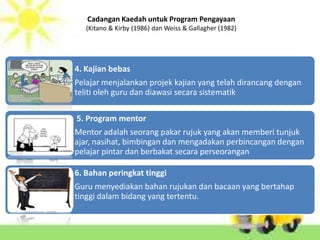 Cadangan Kaedah untuk Program Pengayaan
   (Kitano & Kirby (1986) dan Weiss & Gallagher (1982)




4. Kajian bebas
Pelajar menjalankan projek kajian yang telah dirancang dengan
teliti oleh guru dan diawasi secara sistematik

5. Program mentor
Mentor adalah seorang pakar rujuk yang akan memberi tunjuk
ajar, nasihat, bimbingan dan mengadakan perbincangan dengan
pelajar pintar dan berbakat secara perseorangan

6. Bahan peringkat tinggi
Guru menyediakan bahan rujukan dan bacaan yang bertahap
tinggi dalam bidang yang tertentu.
 