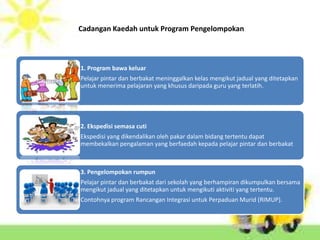 Cadangan Kaedah untuk Program Pengelompokan



1. Program bawa keluar
Pelajar pintar dan berbakat meninggalkan kelas mengikut jadual yang ditetapkan
untuk menerima pelajaran yang khusus daripada guru yang terlatih.




2. Ekspedisi semasa cuti
Ekspedisi yang dikendalikan oleh pakar dalam bidang tertentu dapat
membekalkan pengalaman yang berfaedah kepada pelajar pintar dan berbakat



3. Pengelompokan rumpun
Pelajar pintar dan berbakat dari sekolah yang berhampiran dikumpulkan bersama
mengikut jadual yang ditetapkan untuk mengikuti aktiviti yang tertentu.
Contohnya program Rancangan Integrasi untuk Perpaduan Murid (RIMUP).
 