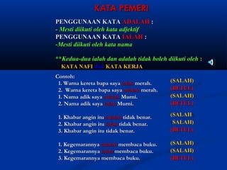 KATA PEMERI
PENGGUNAAN KATA ADALAH :
- Mesti diikuti oleh kata adjektif
PENGGUNAAN KATA IALAH :
-Mesti diikuti oleh kata nama

**Kedua-dua ialah dan adalah tidak boleh diikuti oleh :
  KATA NAFI dan KATA KERJA
Contoh:
 1.	 Warna kereta bapa saya ialah merah.	    (SALAH)
 2.	 Warna kereta bapa saya adalah merah.	   (BETUL)
 1.	 Nama adik saya adalah Murni.	           (SALAH)
 2.	 Nama adik saya ialah Murni.	            (BETUL)

 1.	 Khabar angin itu adalah tidak benar.	   (SALAH)
 2.	 Khabar angin itu ialah tidak benar.	    (SALAH)
 3.	 Khabar angin itu tidak benar.	          (BETUL)

 1.	 Kegemarannya adalah membaca buku.	      (SALAH)
 2.	 Kegemarannya ialah membaca buku.	       (SALAH)
 3.	 Kegemarannya membaca buku.	             (BETUL)
 