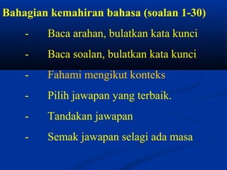 Bahagian kemahiran bahasa (soalan 1-30)
    -   Baca arahan, bulatkan kata kunci
    -   Baca soalan, bulatkan kata kunci
    -   Fahami mengikut konteks
    -   Pilih jawapan yang terbaik.
    -   Tandakan jawapan
    -   Semak jawapan selagi ada masa
 