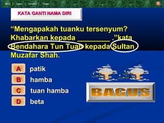 Menu    Undur   T eruskan   Tamat




         KATA GANTI NAMA DIRI


       “Mengapakah tuanku tersenyum?
       Khabarkan kepada ________ .”kata
       Bendahara Tun Tuah kepada Sultan
       Muzafar Shah.
        A        patik
        B         hamba
        C         tuan hamba
        D         beta
 