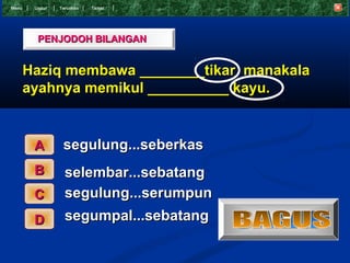 Menu    Undur   T eruskan   Tamat




         PENJODOH BILANGAN


       Haziq membawa ________tikar manakala
       ayahnya memikul __________ kayu.


        A        segulung...seberkas
        B         selembar...sebatang
        C         segulung...serumpun
        D         segumpal...sebatang
 