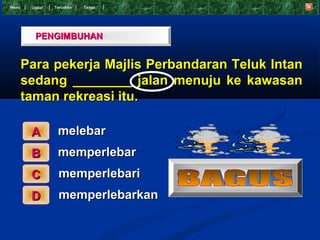 Menu    Undur   T eruskan   Tamat




         PENGIMBUHAN


       Para pekerja Majlis Perbandaran Teluk Intan
       sedang ________ jalan menuju ke kawasan
       taman rekreasi itu.

        A        melebar
        B        memperlebar
        C         memperlebari
        D         memperlebarkan
 