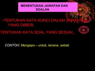 MENENTUKAN JAWAPAN DAN
                  SOALAN


 •TENTUKAN KATA KUNCI DALAM JAWAPAN
    YANG DIBERI.
•TENTUKAN KATA SOAL YANG SESUAI.


  CONTOH: Mengapa – untuk, kerana, sebab
 
