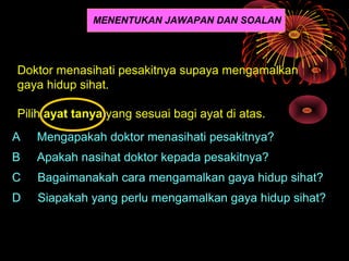 MENENTUKAN JAWAPAN DAN SOALAN




Doktor menasihati pesakitnya supaya mengamalkan
gaya hidup sihat.

Pilih ayat tanya yang sesuai bagi ayat di atas.
A   Mengapakah doktor menasihati pesakitnya?
B   Apakah nasihat doktor kepada pesakitnya?
C   Bagaimanakah cara mengamalkan gaya hidup sihat?
D   Siapakah yang perlu mengamalkan gaya hidup sihat?
 