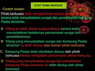AYAT SAMA MAKSUD
 Contoh soalan:
Pihak berkuasa telah mengarahkan supaya kilang itu ditutup
kerana telah menyebabkan sungai dan persekitaran Kampung
Pedas tercemar.

A Kilang itu telah diarah supaya ditutup kerana telah
  menyebabkan berlakunya pencemaran sungai dan
  persekitarannya.
B Kilang yang menyebabkan sungai dan Kampung Pedas
  tercemar itu telah ditutup atas arahan pihak berkuasa.
C Kampung Pedas telah diarahkan ditutup oleh pihak
  berkuasa kerana mengalami pencemaran akibat kilang itu.
D Kilang yang menyebabkan sungai dan persekitaran
  Kampung Pedas tercemar itu telah ditutup oleh pihak
  berkuasa.
 