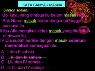 KATA BANYAK MAKNA
  Contoh soalan:
  Ubi kayu yang direbus itu belum masak lagi.
I Pak Harun masak benar dengan perangai
   cucunya itu.
II Ibu Alia mengikuti kelas masak yang diadakan
   di dewan itu.
 IV Dia sudah berfikir dengan masak sebelum
    memulakan perniagaan itu.
  A I dan II sahaja
  B I, II, dan III sahaja
  C I,II, dan IV sahaja
 D II, III, dan IV sahaja
 