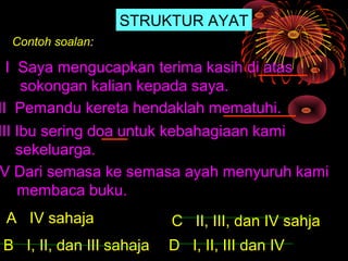 STRUKTUR AYAT
 Contoh soalan:

  I Saya mengucapkan terima kasih di atas
     sokongan kalian kepada saya.
II Pemandu kereta hendaklah mematuhi.
III Ibu sering doa untuk kebahagiaan kami
    sekeluarga.
V Dari semasa ke semasa ayah menyuruh kami
    membaca buku.
 A IV sahaja              C II, III, dan IV sahja
B I, II, dan III sahaja   D I, II, III dan IV
 