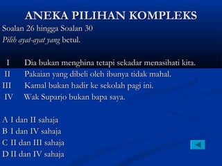 ANEKA PILIHAN KOMPLEKS
Soalan 26 hingga Soalan 30
Pilih ayat-ayat yang betul.

  I   Dia bukan menghina tetapi sekadar menasihati kita.
 II   Pakaian yang dibeli oleh ibunya tidak mahal.
III   Kamal bukan hadir ke sekolah pagi ini.
 IV   Wak Suparjo bukan bapa saya.

A I dan II sahaja
B I dan IV sahaja
C II dan III sahaja
D II dan IV sahaja
 