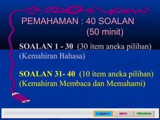 PEMAHAMAN : 40 SOALAN
            (50 minit)
SOALAN 1 - 30 (30 item aneka pilihan)
(Kemahiran Bahasa)

SOALAN 31- 40 (10 item aneka pilihan)
(Kemahiran Membaca dan Memahami)


                      EXIT   MENU   TERUSKAN
 