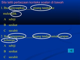 Sila teliti perbezaan konteks soalan di bawah
1. Ibu menyuapkan _____pisang tanduk ke
 mulut adik.
  A sebiji
  B sesikat
  C secubit
2. Ibu menggoreng _____pisang tanduk untuk sarapan
   keluarga.
  A sebiji
  B sesikat
  C secubit
 