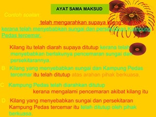 AYAT SAMA MAKSUD
 Contoh soalan:
Pihak berkuasa telah mengarahkan supaya kilang itu ditutup
kerana telah menyebabkan sunga...