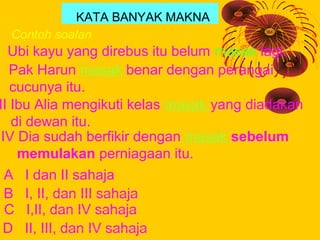 KATA BANYAK MAKNA
  Contoh soalan:
  Ubi kayu yang direbus itu belum masak lagi.
I Pak Harun masak benar dengan perangai
 ...