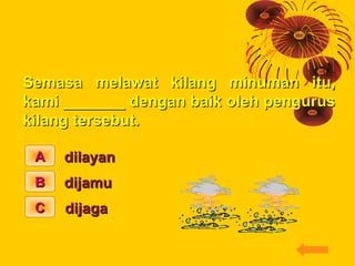 ISI TEMPAT KOSONG

Semasa melawat kilang minuman itu,
kami _______ dengan baik oleh pengurus
kilang tersebut.

 A   dilaya...