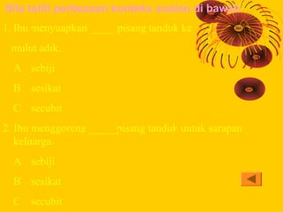 Sila teliti perbezaan konteks soalan di bawah
1. Ibu menyuapkan _____pisang tanduk ke
 mulut adik.
  A sebiji
  B sesikat
...