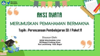 AKSI NYATA
Topik : Perencanaan Pembelajaran SD / Paket A
MERUMUSKAN PEMAHAMAN BERMAKNA
Disusun Oleh:
DEDE SOLEHUDIN, S.Pd
SD Negeri Lindung Alam
Kec Leuwiliang - Kab. Bogor
 