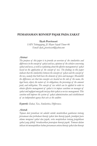 PEMAHAMAN KONSEP PAJAK PADA ZAKAT
Dyah Pravitasari
IAIN Tulungagung, Jl. Mayor Sujadi Timur 46
Email: dyah_pravitasari@yahoo.com
Abstract
The purpose of this paper is to provide an overview of the similarities and
differences in the concept of zakat and tax, opinions of the scholars concerning
zakat and taxes, as well as explaining about the effective management of zakat
based on the application of the concept of tax. The findings in this paper
indicate that the similarities between the concepts of zakat and the concept of
the tax, namely that both have the elements of force and manager. Meanwhile
the differences are that two concepts are located on the side of the name, the
legal basis, object, the nature of its obligations, the percentage of the amount
paid, and utilization. The concept of tax which can be applied in order to
obtain effective management of zakat is to impose sanctions on manager of
zakat and negligent muzzaki not pay their zakat as on tax management. This
sanction will improve the system of zakat administration and establishment
of an independent agency that acts as the auditor.
Keywords: Zakat, Tax, Similarities, Differences.
Abstrak
Tujuan dari penulisan ini adalah untuk memberikan gambaran tentang
persamaan dan perbedaan konsep zakat dan konsep pajak, pendapat para
ulama mengenai zakat dan pajak, serta menjelaskan tentang pengelolaan
zakat yang efektif beradasarkan penerapan konsep pajak. Temuan dalam
tulisan ini menunjukkan bahwa persamaan antara konsep zakat dan konsep
 