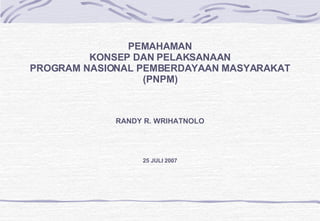 PEMAHAMAN KONSEP DAN PELAKSANAAN PROGRAM NASIONAL PEMBERDAYAAN MASYARAKAT (PNPM) RANDY R. WRIHATNOLO 25 JULI 2007 