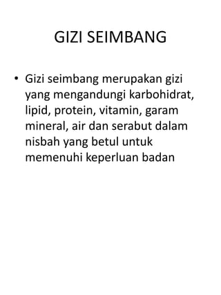 GIZI SEIMBANG

• Gizi seimbang merupakan gizi
  yang mengandungi karbohidrat,
  lipid, protein, vitamin, garam
  mineral, air dan serabut dalam
  nisbah yang betul untuk
  memenuhi keperluan badan
 