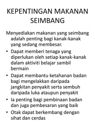 KEPENTINGAN MAKANAN
      SEIMBANG
Menyediakan makanan yang seimbang
  adalah penting bagi kanak-kanak
  yang sedang membesar.
• Dapat memberi tenaga yang
  diperlukan oleh setiap kanak-kanak
  dalam aktiviti belajar sambil
  bermain
• Dapat membantu ketahanan badan
  bagi mengelakkan daripada
  jangkitan penyakit serta sembuh
  daripada luka ataupun penyakit
• Ia penting bagi pembinaan badan
  dan juga pembesaran yang baik
• Otak dapat berkembang dengan
  sihat dan cerdas
 