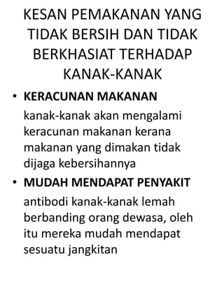 KESAN PEMAKANAN YANG
  TIDAK BERSIH DAN TIDAK
   BERKHASIAT TERHADAP
      KANAK-KANAK
• KERACUNAN MAKANAN
  kanak-kanak akan mengalami
  keracunan makanan kerana
  makanan yang dimakan tidak
  dijaga kebersihannya
• MUDAH MENDAPAT PENYAKIT
  antibodi kanak-kanak lemah
  berbanding orang dewasa, oleh
  itu mereka mudah mendapat
  sesuatu jangkitan
 