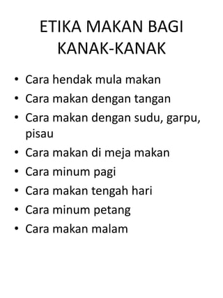 ETIKA MAKAN BAGI
      KANAK-KANAK
• Cara hendak mula makan
• Cara makan dengan tangan
• Cara makan dengan sudu, garpu,
  pisau
• Cara makan di meja makan
• Cara minum pagi
• Cara makan tengah hari
• Cara minum petang
• Cara makan malam
 