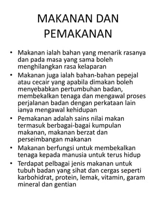 MAKANAN DAN
         PEMAKANAN
• Makanan ialah bahan yang menarik rasanya
  dan pada masa yang sama boleh
  menghilangkan rasa kelaparan
• Makanan juga ialah bahan-bahan pepejal
  atau cecair yang apabila dimakan boleh
  menyebabkan pertumbuhan badan,
  membekalkan tenaga dan mengawal proses
  perjalanan badan dengan perkataan lain
  ianya mengawal kehidupan
• Pemakanan adalah sains nilai makan
  termasuk berbagai-bagai kumpulan
  makanan, makanan berzat dan
  perseimbangan makanan
• Makanan berfungsi untuk membekalkan
  tenaga kepada manusia untuk terus hidup
• Terdapat pelbagai jenis makanan untuk
  tubuh badan yang sihat dan cergas seperti
  karbohidrat, protein, lemak, vitamin, garam
  mineral dan gentian
 