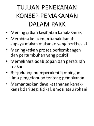 TUJUAN PENEKANAN
     KONSEP PEMAKANAN
        DALAM PAKK
• Meningkatkan kesihatan kanak-kanak
• Membina kelaziman kanak-kanak
  supaya makan makanan yang berkhasiat
• Meningkatkan proses perkembangan
  dan pertumbuhan yang positif
• Memelihara adab sopan dan peraturan
  makan
• Berpeluang memperolehi bimbingan
  ilmu pengetahuan tentang pemakanan
• Memantapkan daya ketahanan kanak-
  kanak dari segi fizikal, emosi atau rohani
 
