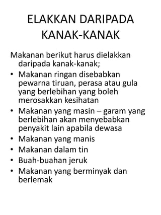 ELAKKAN DARIPADA
      KANAK-KANAK
Makanan berikut harus dielakkan
  daripada kanak-kanak;
• Makanan ringan disebabkan
  pewarna tiruan, perasa atau gula
  yang berlebihan yang boleh
  merosakkan kesihatan
• Makanan yang masin – garam yang
  berlebihan akan menyebabkan
  penyakit lain apabila dewasa
• Makanan yang manis
• Makanan dalam tin
• Buah-buahan jeruk
• Makanan yang berminyak dan
  berlemak
 