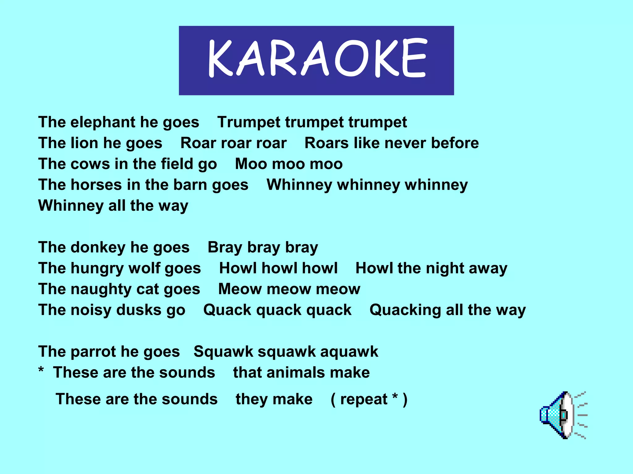 KARAOKE
The elephant he goes Trumpet trumpet trumpet
The lion he goes Roar roar roar Roars like never before
The cows in the field go Moo moo moo
The horses in the barn goes Whinney whinney whinney
Whinney all the way
The donkey he goes Bray bray bray
The hungry wolf goes Howl howl howl Howl the night away
The naughty cat goes Meow meow meow
The noisy dusks go Quack quack quack Quacking all the way
The parrot he goes Squawk squawk aquawk
* These are the sounds that animals make
These are the sounds

they make

( repeat * )

 