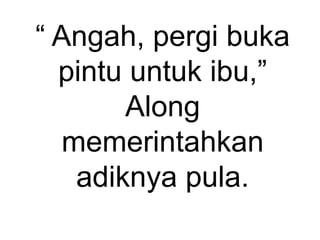 “ Angah, pergi buka
pintu untuk ibu,”
Along
memerintahkan
adiknya pula.
 